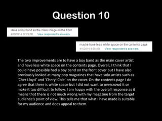 Question 10
The two improvements are to have a boy band as the main cover artist
and have less white space on the contents page. Overall, I think that I
could have possible had a boy band on the front cover but I have also
previously looked at many pop magazines that have solo artists such as
‘Cher Lloyd’ and ‘Cheryl Cole’ on the cover. On the contents page I do
agree that there is white space but I did not want to overcrowd it or
make it too difficult to follow. I am happy with the overall response as it
means that there is not much wrong with my magazine from the target
audience’s point of view. This tells me that what I have made is suitable
for my audience and does appeal to them.
 