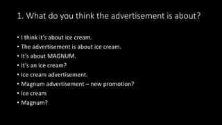 1. What do you think the advertisement is about?
• I think it’s about ice cream.
• The advertisement is about ice cream.
• It’s about MAGNUM.
• It’s an ice cream?
• Ice cream advertisement.
• Magnum advertisement – new promotion?
• Ice cream
• Magnum?
 
