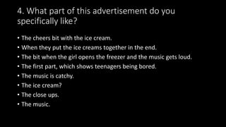 4. What part of this advertisement do you
specifically like?
• The cheers bit with the ice cream.
• When they put the ice creams together in the end.
• The bit when the girl opens the freezer and the music gets loud.
• The first part, which shows teenagers being bored.
• The music is catchy.
• The ice cream?
• The close ups.
• The music.
 