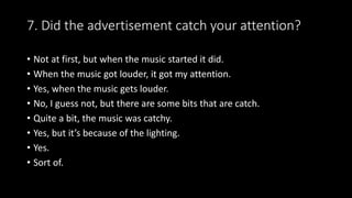 7. Did the advertisement catch your attention?
• Not at first, but when the music started it did.
• When the music got louder, it got my attention.
• Yes, when the music gets louder.
• No, I guess not, but there are some bits that are catch.
• Quite a bit, the music was catchy.
• Yes, but it’s because of the lighting.
• Yes.
• Sort of.
 