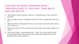 If you hear the phrase "alternative genre", 
"alternative music" or "rock music", what does it 
make you think of? 
 “Dark colours Creative people, different, individuals quite 'rocky‘ and dark 
clothing.” 
 “Dark, grungey colours, androgynous style for women, ripped jeans and shirts 
etc.” 
 “Black and White. Kinda gothic? Electric and acoustic instrumentation, heavy 
riffs, distortion.” 
 “Black, dark colours (such as dark green, grey, black, red), gothic people and 
‘emos’” 
 “Piercings, tattoos, crazy awesome hair... black, red, white, electric blue 
maybe yellow? Skinny jeans (usually black and usually ripped) band shirts, 
grungey fashion, black eyeliner.” 
 