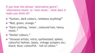 If you hear the phrase "alternative genre", 
"alternative music" or "rock music", what does it 
make you think of? 
 “Guitars, dark colours, rainbows anything?” 
 “Red, green, orange.” 
 “Dark clothing, ‘emos’, coloured hair, heavy 
music.” 
 “Darker colours.” 
 “Unusual artists; retro; synthesized; spikes; 
colourful fashion, boots, vintage jumpers etc; 
black; blue; colourFUL - full of colour.” 
 