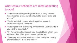What colour schemes are most appealing 
to you? 
 “Dark colours look good together such as navy, maroon. 
Monochromes. Light, pastel colours like blues, pinks and 
greens.” 
 “Bright and dark colours mixed together, so one is 
foreshadowing and the other.” 
 “Purple goes with everything. Don't choose Cosmic Latte if 
you want to stand out.” 
 “My favourite colour is dark blue (tardis blue), which goes 
well with light blue, green, white, yellow, etc.” 
 “Dark grey and yellow, well any colour really but usually 
primary colours. Black and white.” 
 