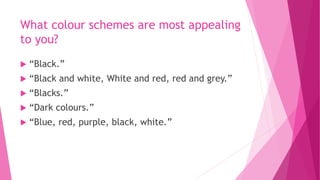 What colour schemes are most appealing 
to you? 
 “Black.” 
 “Black and white, White and red, red and grey.” 
 “Blacks.” 
 “Dark colours.” 
 “Blue, red, purple, black, white.” 
 