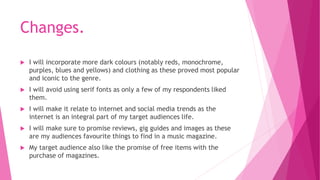 Changes. 
 I will incorporate more dark colours (notably reds, monochrome, 
purples, blues and yellows) and clothing as these proved most popular 
and iconic to the genre. 
 I will avoid using serif fonts as only a few of my respondents liked 
them. 
 I will make it relate to internet and social media trends as the 
internet is an integral part of my target audiences life. 
 I will make sure to promise reviews, gig guides and images as these 
are my audiences favourite things to find in a music magazine. 
 My target audience also like the promise of free items with the 
purchase of magazines. 
