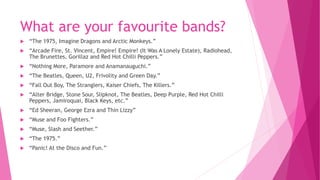 What are your favourite bands? 
 “The 1975, Imagine Dragons and Arctic Monkeys.” 
 “Arcade Fire, St. Vincent, Empire! Empire! (It Was A Lonely Estate), Radiohead, 
The Brunettes, Gorillaz and Red Hot Chilli Peppers.” 
 “Nothing More, Paramore and Anamanauguchi.” 
 “The Beatles, Queen, U2, Frivolity and Green Day.” 
 “Fall Out Boy, The Stranglers, Kaiser Chiefs, The Killers.” 
 “Alter Bridge, Stone Sour, Slipknot, The Beatles, Deep Purple, Red Hot Chilli 
Peppers, Jamiroquai, Black Keys, etc.” 
 “Ed Sheeran, George Ezra and Thin Lizzy” 
 “Muse and Foo Fighters.” 
 “Muse, Slash and Seether.” 
 “The 1975.” 
 “Panic! At the Disco and Fun.” 
 