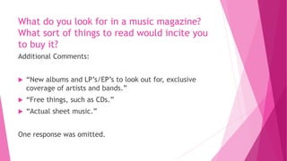 What do you look for in a music magazine? 
What sort of things to read would incite you 
to buy it? 
Additional Comments: 
 “New albums and LP’s/EP’s to look out for, exclusive 
coverage of artists and bands.” 
 “Free things, such as CDs.” 
 “Actual sheet music.” 
One response was omitted. 
 
