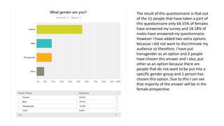 The result of this questionnaire is that out
of the 11 people that have taken a part of
this questionnaire only 64.55% of females
have answered my survey and 18.18% of
males have answered my questionnaire.
However I have added two extra options
because I did not want to discriminate my
audience so therefore, I have put
transgender as an option and 2 people
have chosen this answer and I also, put
other as an option because there are
people that do not want to be put into a
specific gender group and 1 person has
chosen this option. Due to this I can see
that majority of the answer will be in the
female prospective.
 