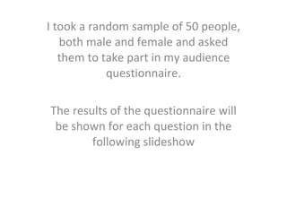 I took a random sample of 50 people, both male and female and asked them to take part in my audience questionnaire. The results of the questionnaire will be shown for each question in the following slideshow 
