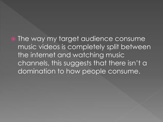  The way my target audience consume
music videos is completely split between
the internet and watching music
channels, this suggests that there isn’t a
domination to how people consume.
 