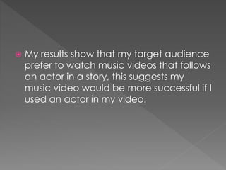  My results show that my target audience
prefer to watch music videos that follows
an actor in a story, this suggests my
music video would be more successful if I
used an actor in my video.
 