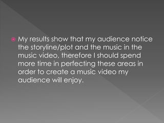 My results show that my audience notice
the storyline/plot and the music in the
music video, therefore I should spend
more time in perfecting these areas in
order to create a music video my
audience will enjoy.
 
