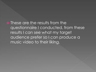  These are the results from the
questionnaire I conducted, from these
results I can see what my target
audience prefer so I can produce a
music video to their liking.
 