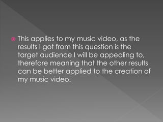  This applies to my music video, as the
results I got from this question is the
target audience I will be appealing to,
therefore meaning that the other results
can be better applied to the creation of
my music video.
 