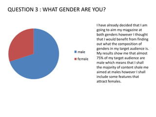 QUESTION 3 : WHAT GENDER ARE YOU?I have already decided that I am going to aim my magazine at both genders however I thought that I would benefit from finding out what the composition of genders in my target audience is. My results show me that almost 75% of my target audience are male which means that I shall the majority of content shale me aimed at males however I shall include some features that attract females.
