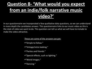 In our questionnaire we incorporated a few qualitative data questions, so we can understand in more depth the candidates answer. This questionnaire links to our music video as this is the style of video we want to do. This question can tell us what we will have to include to make the video attractive. These are some of the answers we got: “ Simple to follow.” “ Vintage/retro looking.” “ Parties and friends.” “ Special effects, such as lighting.” “ Weird images.” “ Dancing.” Question 8- ‘What would you expect from an indie/folk narrative music video?’ 