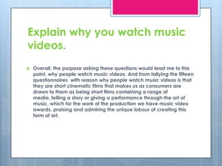 Explain why you watch music videos.Overall, the purpose asking these questions would lead me to this point, why people watch music videos. And from tallying the fifteen questionnaires  with reason why people watch music videos is that they are short cinematic films that makes us as consumers are drawn to them as being short films containing a range of media, telling a story or giving a performance through the art of music, which for the work of the production we have music video awards, praising and admiring the unique labour of creating this form of art.   
