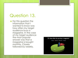 Question 13. For this question the information that I wanted to know was how often my target audience buys a magazine. In the case of my target audience the most popular answer was that a magazine is bought monthly. Closely followed by weekly.