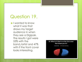 Question 19.I wanted to know what it was that draws my target audience in when they see a Digipak. The results I got were 53% with the band./artist and 47% with if the front cover looks interesting.  