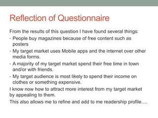 Reflection of Questionnaire
From the results of this question I have found several things:
• People buy magazines because of free content such as
  posters
• My target market uses Mobile apps and the internet over other
  media forms.
• A majority of my target market spend their free time in town
  and/or with friends.
• My target audience is most likely to spend their income on
  clothes or something expensive.
I know now how to attract more interest from my target market
by appealing to them.
This also allows me to refine and add to me readership profile….
 