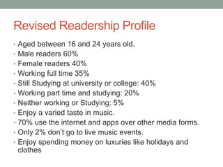 Revised Readership Profile
• Aged between 16 and 24 years old.
• Male readers 60%
• Female readers 40%
• Working full time 35%
• Still Studying at university or college: 40%
• Working part time and studying: 20%
• Neither working or Studying: 5%
• Enjoy a varied taste in music.
• 70% use the internet and apps over other media forms.
• Only 2% don’t go to live music events.
• Enjoy spending money on luxuries like holidays and
 clothes
 