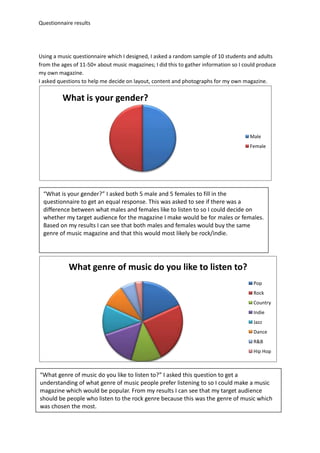 Questionnaire results




Using a music questionnaire which I designed, I asked a random sample of 10 students and adults
from the ages of 11-50+ about music magazines; I did this to gather information so I could produce
my own magazine.
I asked questions to help me decide on layout, content and photographs for my own magazine.

         What is your gender?


                                                                                       Male
                                                                                       Female




 “What is your gender?” I asked both 5 male and 5 females to fill in the
 questionnaire to get an equal response. This was asked to see if there was a
 difference between what males and females like to listen to so I could decide on
 whether my target audience for the magazine I make would be for males or females.
 Based on my results I can see that both males and females would buy the same
 genre of music magazine and that this would most likely be rock/indie.




            What genre of music do you like to listen to?
                                                                                        Pop
                                                                                        Rock
                                                                                        Country
                                                                                        Indie
                                                                                        Jazz
                                                                                        Dance
                                                                                        R&B
                                                                                        Hip Hop



“What genre of music do you like to listen to?” I asked this question to get a
understanding of what genre of music people prefer listening to so I could make a music
magazine which would be popular. From my results I can see that my target audience
should be people who listen to the rock genre because this was the genre of music which
was chosen the most.
 