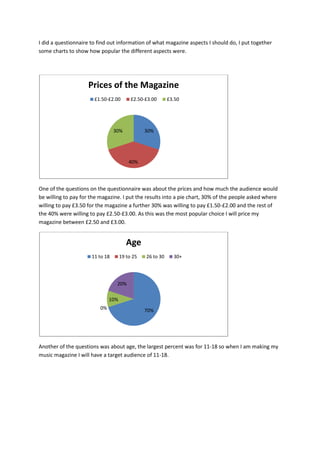 I did a questionnaire to find out information of what magazine aspects I should do, I put together
some charts to show how popular the different aspects were.




                    Prices of the Magazine
                       £1.50-£2.00        £2.50-£3.00      £3.50




                                 30%            30%




                                         40%




One of the questions on the questionnaire was about the prices and how much the audience would
be willing to pay for the magazine. I put the results into a pie chart, 30% of the people asked where
willing to pay £3.50 for the magazine a further 30% was willing to pay £1.50-£2.00 and the rest of
the 40% were willing to pay £2.50-£3.00. As this was the most popular choice I will price my
magazine between £2.50 and £3.00.


                                        Age
                      11 to 18       19 to 25   26 to 30     30+




                                  20%

                               10%
                          0%                    70%




Another of the questions was about age, the largest percent was for 11-18 so when I am making my
music magazine I will have a target audience of 11-18.
 