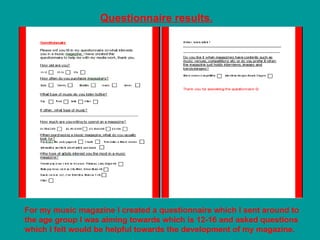 Questionnaire results.




For my music magazine I created a questionnaire which I sent around to
the age group I was aiming towards which is 12-16 and asked questions
which I felt would be helpful towards the development of my magazine.
 