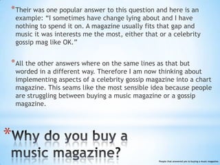 * Their was one popular answer to this question and here is an
    example: “I sometimes have change lying about and I have
    nothing to spend it on. A magazine usually fits that gap and
    music it was interests me the most, either that or a celebrity
    gossip mag like OK.”


* All the other answers where on the same lines as that but
    worded in a different way. Therefore I am now thinking about
    implementing aspects of a celebrity gossip magazine into a chart
    magazine. This seams like the most sensible idea because people
    are struggling between buying a music magazine or a gossip
    magazine.




*
                                                    People that answered yes to buying a music magazine.
 