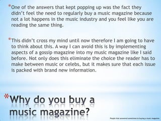 * One of the answers that kept popping up was the fact they
    didn’t feel the need to regularly buy a music magazine because
    not a lot happens in the music industry and you feel like you are
    reading the same thing.


* This didn’t cross my mind until now therefore I am going to have
    to think about this. A way I can avoid this is by implementing
    aspects of a gossip magazine into my music magazine like I said
    before. Not only does this eliminate the choice the reader has to
    make between music or celebs, but it makes sure that each issue
    is packed with brand new information.




*
                                                 People that answered sometimes to buying a music magazine.
 