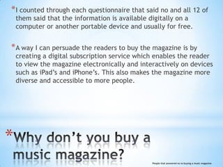 * I counted through each questionnaire that said no and all 12 of
    them said that the information is available digitally on a
    computer or another portable device and usually for free.


* A way I can persuade the readers to buy the magazine is by
    creating a digital subscription service which enables the reader
    to view the magazine electronically and interactively on devices
    such as iPad’s and iPhone’s. This also makes the magazine more
    diverse and accessible to more people.




*
                                                People that answered no to buying a music magazine.
 