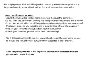 For our project we felt it would be good to create a questionnaire targeted at our
target audience to see what factors they feel are important in a music video.


In our questionnaire we asked;
•Should the music video contain more characters than just the performer?
•Do you think the performer's clothing has an significant impact on the music video?
•Do you feel a music video should be predominately made up of performance shots?
•What conventions do you expect to see in a music video of your chosen genre?
•Who are your favourite artists/bands of your chosen genre?
•What is your favourite genre of music from the following?

  We felt it was important to gain this information because then we would be able
  to include the conventions of our genre they suggested in their answers.



  All of the participants felt it was important to have more characters than the
  performer in the music video.
 