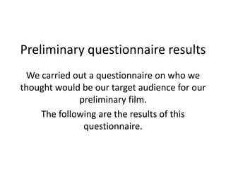 Preliminary questionnaire results
 We carried out a questionnaire on who we
thought would be our target audience for our
             preliminary film.
    The following are the results of this
              questionnaire.
 