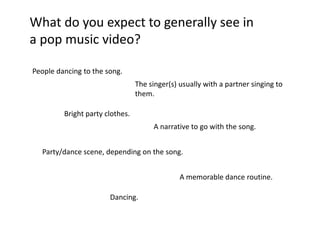 What do you expect to generally see in
a pop music video?

People dancing to the song.
                                 The singer(s) usually with a partner singing to
                                 them.

         Bright party clothes.
                                      A narrative to go with the song.


  Party/dance scene, depending on the song.


                                               A memorable dance routine.

                       Dancing.
 