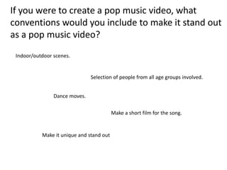 If you were to create a pop music video, what
conventions would you include to make it stand out
as a pop music video?
 Indoor/outdoor scenes.


                               Selection of people from all age groups involved.


                Dance moves.

                                          Make a short film for the song.


           Make it unique and stand out
 