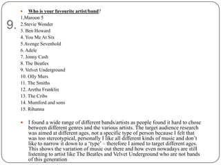    Who is your favourite artist/band?
     1,Maroon 5
9.   2.Stevie Wonder
     3. Ben Howard
     4. You Me At Six
     5.Avenge Sevenhold
     6. Adele
     7. Jonny Cash
     8. The Beatles
     9. Velvet Underground
     10. Olly Murs
     11. The Smiths
     12. Aretha Franklin
     13. The Cribs
     14. Mumford and sons
     15. Rihanna

        I found a wide range of different bands/artists as people found it hard to chose
         between different genres and the various artists. The target audience research
         was aimed at different ages, not a specific type of person because I felt that
         was too stereotypical, personally I like all different kinds of music and don‟t
         like to narrow it down to a „type‟ – therefore I aimed to target different ages.
         This shows the variation of music out there and how even nowadays are still
         listening to artist like The Beatles and Velvet Underground who are not bands
         of this generation
 