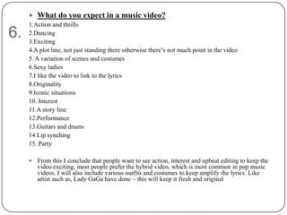  What do you expect in a music video?
     1.Action and thrills
6.   2.Dancing
     3.Exciting
     4.A plot line, not just standing there otherwise there‟s not much point in the video
     5. A variation of scenes and costumes
     6.Sexy ladies
     7.I like the video to link to the lyrics
     8.Originality
     9.Iconic situations
     10. Interest
     11.A story line
     12.Performance
     13.Guitars and drums
     14.Lip synching
     15. Party

        From this I conclude that people want to see action, interest and upbeat editing to keep the
         video exciting, most people prefer the hybrid video, which is most common in pop music
         videos. I will also include various outfits and costumes to keep amplify the lyrics. Like
         artist such as, Lady GaGa have done – this will keep it fresh and original
 
