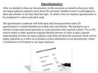 Questionnaire:
After we decided to base our documentary on the recession we aimed to discovery what
our target audiences opinions were about the recession, whether or not it would appeal to
them and whether or not they liked the topic. To achieve this we created a questionnaire to
be completed in a short scale pilot study

The questionnaire combined with both open and closed questions where 20
questionnaire’s would be handed out to both male and females. We decided to use a
mixture of open and closed questions as some questions only required a direct ‘Yes or No’
answer where as other questions required detailed answers in order to gain a greater
understanding of what our target audience truly believed about the recession which will be
highly important as it allow us to produce correct information in our documentary which
is essential as it will attract to our target audience.
 