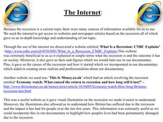 The Internet:

Because the recession is a current topic there were many sources of information available for us to use.
We used the internet to get access to websites and newspaper articles based on the recession all of which
gave us an in-depth knowledge and understanding of our topic.

Through the use of the internet we discovered a website entitled: What Is a Recession: CNBC Explains’
–http://www.cnbc.com/id/43563081/What_Is_a_Recession_CNBC_Explains This website
was extremely beneficial to us as it explained in simple terms what the recession is and the outcome it has
on society. Moreover, it also gave us facts and figures which we would later use in our documentary.
Plus, it gave us the causes of the recession and how it started which we incorporated in our documentary
which aided in creating more realism and professionalism about our documentary.

Another website we used was ‘This Is Money.co.uk’ which had an article revolving the recession
entitled ‘Economy watch: What caused the return to recession and how long will it last?’ -
http://www.thisismoney.co.uk/money/news/article-1616085/Economy-watch-How-long-Britains-
recession-last.html

This was a useful website as it gave visual illustration on the recession we made it easier to understand.
Moreover, the illustrations also allowed us to understand how Britain has suffered due to the recession
and the impact it has had for people over the last few years. This information was extremely useful as we
could incorporate this in our documentary to highlight how peoples lives had been permanently damaged
due to the recession.
 