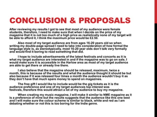 CONCLUSION & PROPOSALS
After reviewing my results I got to see that most of my audience were female
students, therefore, I need to make sure that when I decide on the price of my
magazine that it is not too much of a high price as realistically none of my target will
be able to afford it, I think the maximum price would be £2.50.
      Also most of my target audience are from ages 16-20 years old so when
writing my double-page spread I need to take into consideration of how formal the
language style is, as stereotypically, most 16-20 year olds don’t talk very formally
and would find it boring to read something that did.
      I hope to include advertisements of the latest festivals and concerts as it is
what my target audience are interested in and if the magazine was to go on sale, I
would make sure it is accessible in the Harlow area as most of my target audience
are able to get there or already live there.
      I also believe that the magazine should be released, maximum, twice a
month, this is because of the results and what the audience thought it should be but
also because if it was released four times a month the audience wouldn’t buy it as
they don’t have that much spare money to spend on magazines.
      The free gift I would like to include would be the gig tickets as it is the
audience preference and one of my target audiences top interest was
festivals, therefore this would attract a lot of my audience to buy my magazine.
       When creating my music magazine, I will make it similar to NME magazine as it
is a preference of mine but the results suggests that the audience like this one best
and I will make sure the colour scheme is similar to black, white and red as I am
debating whether or not this is too boring for the Indie genre.
 