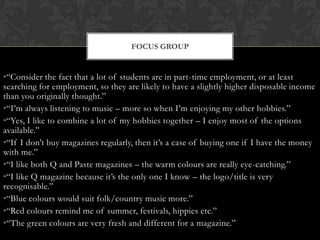 FOCUS GROUP


•“Consider the fact that a lot of students are in part-time employment, or at least
searching for employment, so they are likely to have a slightly higher disposable income
than you originally thought.”
•“I‟m always listening to music – more so when I‟m enjoying my other hobbies.”
•“Yes, I like to combine a lot of my hobbies together – I enjoy most of the options
available.”
•“If I don‟t buy magazines regularly, then it‟s a case of buying one if I have the money
with me.”
•“I like both Q and Paste magazines – the warm colours are really eye-catching.”
•“I like Q magazine because it‟s the only one I know – the logo/title is very
recognisable.”
•“Blue colours would suit folk/country music more.”
•“Red colours remind me of summer, festivals, hippies etc.”
•“The green colours are very fresh and different for a magazine.”
 