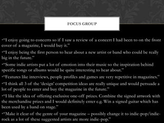 FOCUS GROUP


•“I enjoy going to concerts so if I saw a review of a concert I had been to on the front
cover of a magazine, I would buy it.”
•“I enjoy being the first person to hear about a new artist or band who could be really
big in the future.”
•“Some indie artists put a lot of emotion into their music so the inspiration behind
specific songs or albums would be quite interesting to hear about.”
•“Features like interviews, people profiles and games are very repetitive in magazines.”
•“I think all 3 of the „design‟ competition ideas are really unique and would persuade a
lot of people to enter and buy the magazine in the future.”
•“I like the idea of offering exclusive one-off prizes. Combine the signed artwork with
the merchandise prizes and I would definitely enter e.g. Win a signed guitar which has
been used by a band on stage.”
•“Make it clear of the genre of your magazine – possibly change it to indie-pop/indie-
rock as a lot of these suggested artists are more indie-pop.”
 