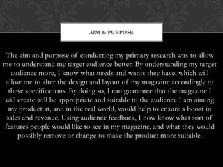 AIM & PURPOSE



The aim and purpose of conducting my primary research was to allow
me to understand my target audience better. By understanding my target
   audience more, I know what needs and wants they have, which will
 allow me to alter the design and layout of my magazine accordingly to
  these specifications. By doing so, I can guarantee that the magazine I
will create will be appropriate and suitable to the audience I am aiming
  my product at, and in the real world, would help to ensure a boost in
 sales and revenue. Using audience feedback, I now know what sort of
features people would like to see in my magazine, and what they would
     possibly remove or change to make the product more suitable.
 