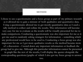 METHOD


I chose to use a questionnaire and a focus group as part of my primary research
   as it allowed me to gain a mixture of both qualitative and quantitative data.
   Using a questionnaire allowed me to get mostly quantitative data as I used a
   tally method to collect and collate the results. This information will become
  very easy for me to evaluate as the results will be visually presented for me to
 make comparisons. Conducting a questionnaire was also important for me as it
 got me used to randomly asking strangers for information – something which
 any professional would have to be used to. Conducting a focus group was also
 important for me as I got more qualitative results as the method became more
   of a discussion – I noted down any important information or feedback the
group had to give me. Although this particular information cannot be presented
    in graph like the rest of the results, I will display the quotes alongside the
corresponding questions/graphs of which I also got my focus group to answer
                                          too.
 