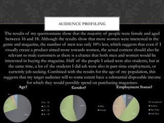 AUDIENCE PROFILING

 The results of my questionnaire show that the majority of people were female and aged
 between 16 and 18. Although the results show that more women were interested in the
genre and magazine, the number of men was only 10% less, which suggests that even if I
 visually create a product aimed more towards women, the actual content should also be
   relevant to male customers as there is a chance that both men and women would be
 interested in buying the magazine. Half of the people I asked were also students, but at
   the same time, a lot of the students I did ask were also in part-time employment, or
   currently job-seeking. Combined with the results for the age of my population, this
suggests that my target audience will to some extent have a substantial disposable income
              for which they would possibly spend on purchasing magazines.
            Age?                       Gender?                  Employment Status?
  5%
       5%                                                            5% 10%

                      16 - 18                                                       Unemployed
20%                   19 - 21              45%        Male     35%                  Student
                      22 - 25    55%                  Female                        Part-Time

              70%     26 - 30                                                 50%   Full-Time
 