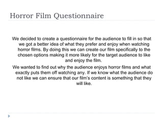 Horror Film Questionnaire


We decided to create a questionnaire for the audience to fill in so that
   we got a better idea of what they prefer and enjoy when watching
  horror films. By doing this we can create our film specifically to the
  chosen options making it more likely for the target audience to like
                           and enjoy the film.
We wanted to find out why the audience enjoys horror films and what
 exactly puts them off watching any. If we know what the audience do
  not like we can ensure that our film’s content is something that they
                                 will like.
 