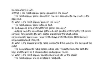 Questionnaire results
1)What is the most popular games console in the class?
The most popular games console in my class according to my results is the
Xbox 360.
2) What is the most popular game in the class?
The most popular game is Mario Kart.
3) Do boys and girls prefer different games consoles?
Judging from the data I have gathered each gender prefer 2 different games
consoles for example: the girls prefer a Nintendo Wii which is less
conventionally aggressive. However the boys prefer the Xbox 360 it is more
action packed and efficient.
4) What is the classes favorite radio station? Is it the same for the boys and the
girls?
The classes favorite radio station is Kiss 100. This is the same for both the
boys and the girls as it plays modern and popular music.
5) What is the most popular social networking site for the class?
The most popular site in my class is Facebook.
 