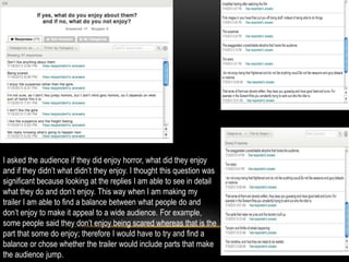 I asked the audience if they did enjoy horror, what did they enjoy
and if they didn’t what didn’t they enjoy. I thought this question was
significant because looking at the replies I am able to see in detail
what they do and don’t enjoy. This way when I am making my
trailer I am able to find a balance between what people do and
don’t enjoy to make it appeal to a wide audience. For example,
some people said they don’t enjoy being scared whereas that is the
part that some do enjoy; therefore I would have to try and find a
balance or chose whether the trailer would include parts that make
the audience jump.
 