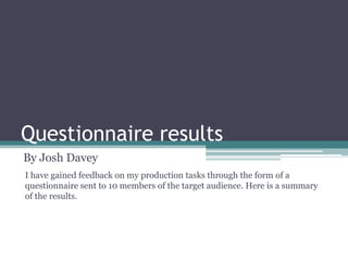 Questionnaire results
By Josh Davey
I have gained feedback on my production tasks through the form of a
questionnaire sent to 10 members of the target audience. Here is a summary
of the results.

 
