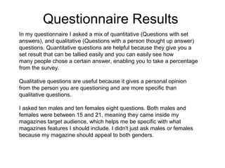Questionnaire Results
In my questionnaire I asked a mix of quantitative (Questions with set
answers), and qualitative (Questions with a person thought up answer)
questions. Quantitative questions are helpful because they give you a
set result that can be tallied easily and you can easily see how
many people chose a certain answer, enabling you to take a percentage
from the survey.
Qualitative questions are useful because it gives a personal opinion
from the person you are questioning and are more specific than
qualitative questions.
I asked ten males and ten females eight questions. Both males and
females were between 15 and 21, meaning they came inside my
magazines target audience, which helps me be specific with what
magazines features I should include. I didn't just ask males or females
because my magazine should appeal to both genders.

 